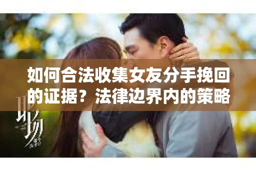 如何合法收集女友分手挽回的证据？法律边界内的策略与技巧