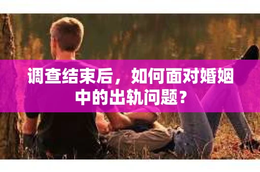 调查结束后,如何面对婚姻中的出轨问题? 调查结束后,如何面对婚姻中的出轨问题?