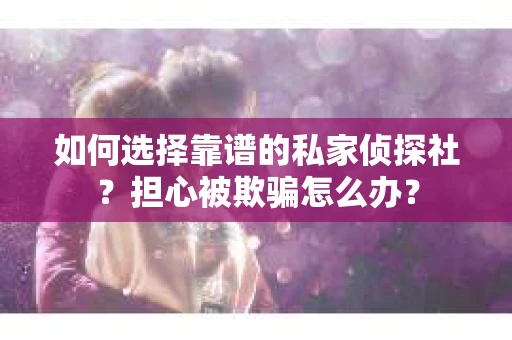 如何选择靠谱的私家侦探社？担心被欺骗怎么办？