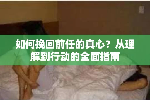 如何挽回前任的真心？从理解到行动的全面指南