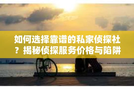 如何选择靠谱的私家侦探社？揭秘侦探服务价格与陷阱