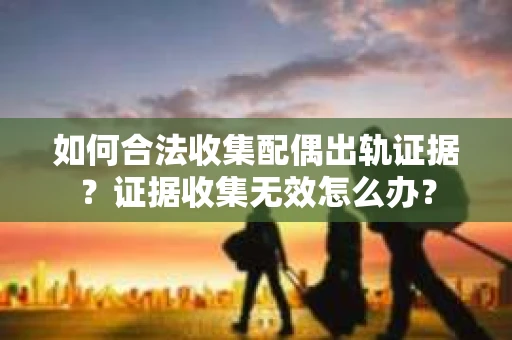 如何合法收集配偶出轨证据？证据收集无效怎么办？