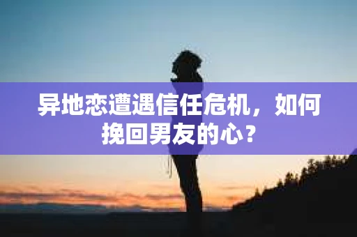 异地恋遭遇信任危机，如何挽回男友的心？