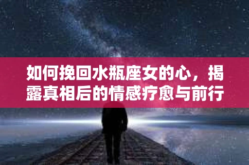 如何挽回水瓶座女的心，揭露真相后的情感疗愈与前行计划