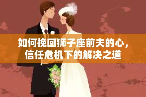如何挽回狮子座前夫的心，信任危机下的解决之道