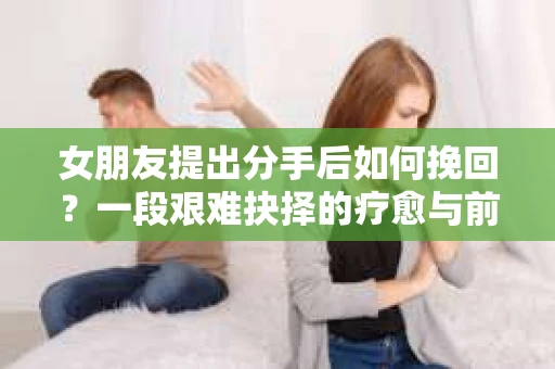女朋友提出分手后如何挽回?一段艰难抉择的疗愈与前行之路 女朋友提出分手后如何挽回?一段艰难抉择的疗愈与前行之路