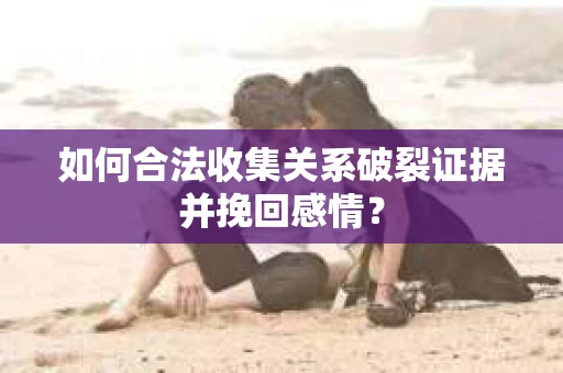 如何合法收集关系破裂证据并挽回感情？