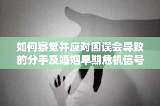 如何察觉并应对因误会导致的分手及婚姻早期危机信号？