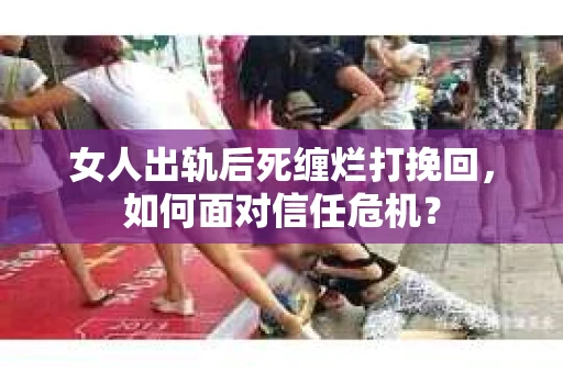女人出轨后死缠烂打挽回，如何面对信任危机？