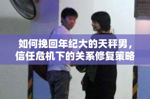 如何挽回年纪大的天秤男，信任危机下的关系修复策略