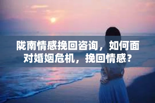 陇南情感挽回咨询,如何面对婚姻危机,挽回情感? 陇南情感挽回咨询,如何面对婚姻危机,挽回情感?