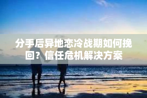分手后异地恋冷战期如何挽回？信任危机解决方案
