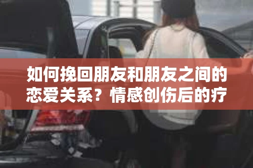 如何挽回朋友和朋友之间的恋爱关系？情感创伤后的疗愈与决策之路