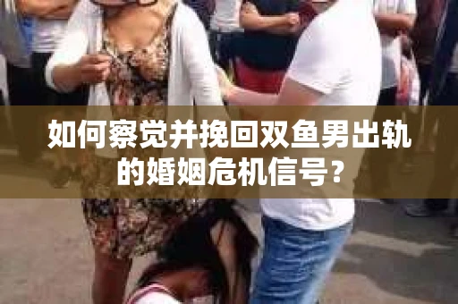 如何察觉并挽回双鱼男出轨的婚姻危机信号？