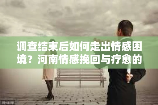 调查结束后如何走出情感困境？河南情感挽回与疗愈的实用方法