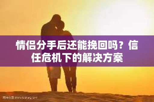 情侣分手后还能挽回吗？信任危机下的解决方案