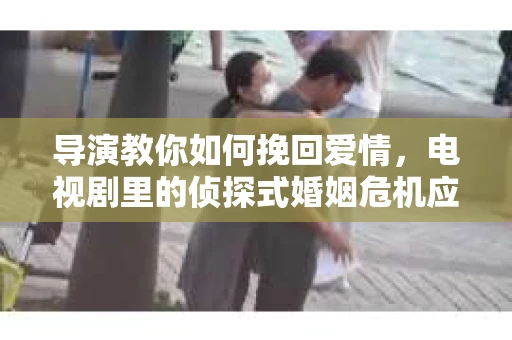导演教你如何挽回爱情，电视剧里的侦探式婚姻危机应对法