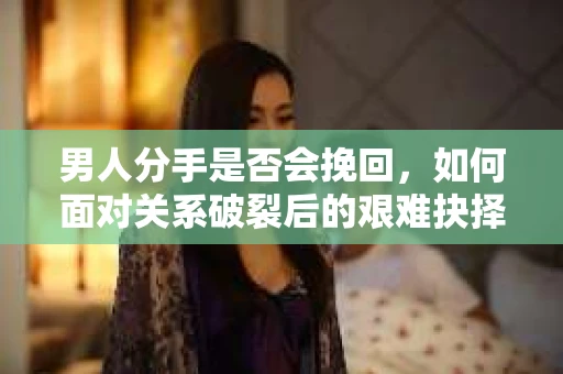 男人分手是否会挽回，如何面对关系破裂后的艰难抉择？