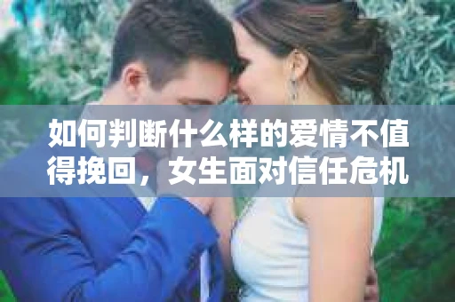 如何判断什么样的爱情不值得挽回，女生面对信任危机怎么办？