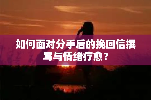 如何面对分手后的挽回信撰写与情绪疗愈？