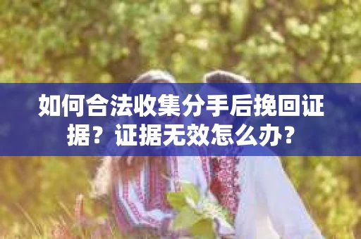如何合法收集分手后挽回证据？证据无效怎么办？
