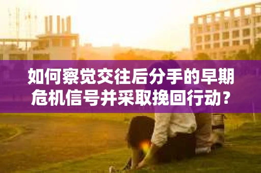 如何察觉交往后分手的早期危机信号并采取挽回行动？