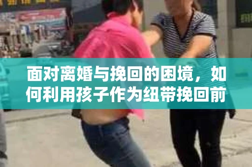 面对离婚与挽回的困境，如何利用孩子作为纽带挽回前夫的技巧？