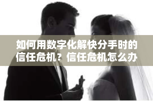 如何用数字化解快分手时的信任危机？信任危机怎么办？