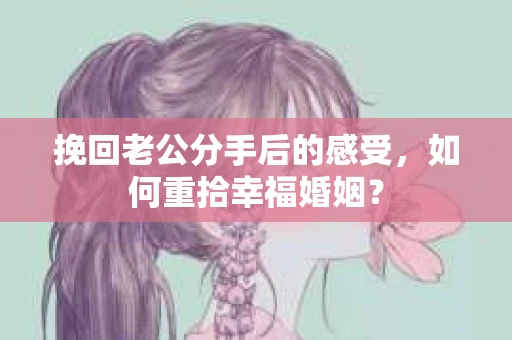 挽回老公分手后的感受，如何重拾幸福婚姻？