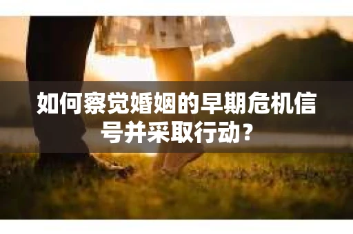 如何察觉婚姻的早期危机信号并采取行动？