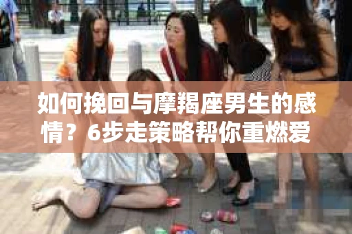 如何挽回与摩羯座男生的感情？6步走策略帮你重燃爱情之火