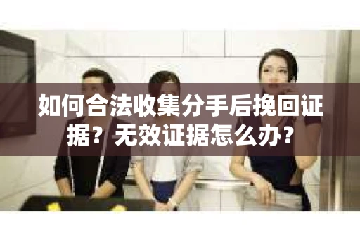 如何合法收集分手后挽回证据？无效证据怎么办？
