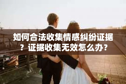 如何合法收集情感纠纷证据？证据收集无效怎么办？