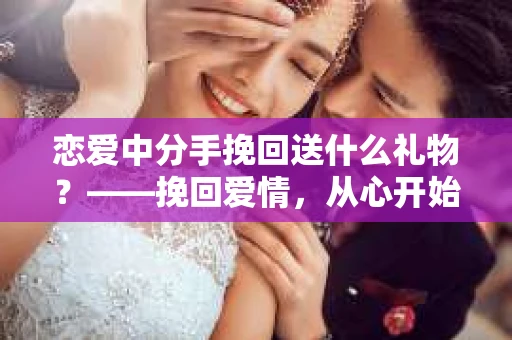 恋爱中分手挽回送什么礼物？——挽回爱情，从心开始