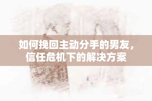 如何挽回主动分手的男友，信任危机下的解决方案