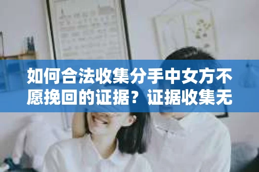 如何合法收集分手中女方不愿挽回的证据？证据收集无效怎么办？