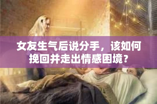 女友生气后说分手，该如何挽回并走出情感困境？