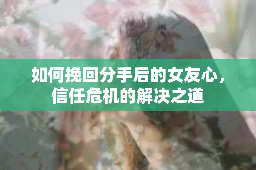 如何挽回分手后的女友心，信任危机的解决之道