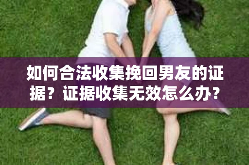 如何合法收集挽回男友的证据？证据收集无效怎么办？