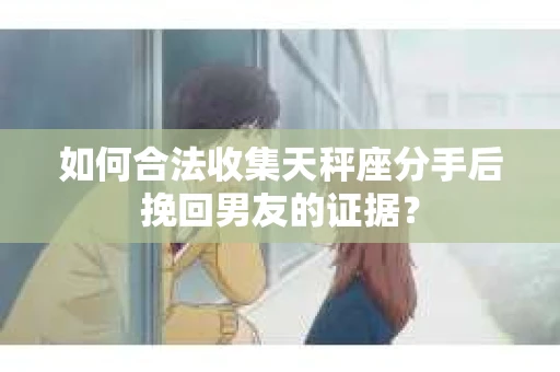 如何合法收集天秤座分手后挽回男友的证据？