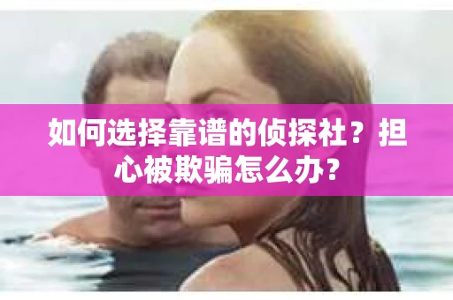 如何选择靠谱的侦探社？担心被欺骗怎么办？