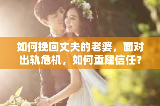 如何挽回丈夫的老婆，面对出轨危机，如何重建信任？