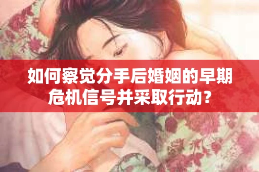 如何察觉分手后婚姻的早期危机信号并采取行动？