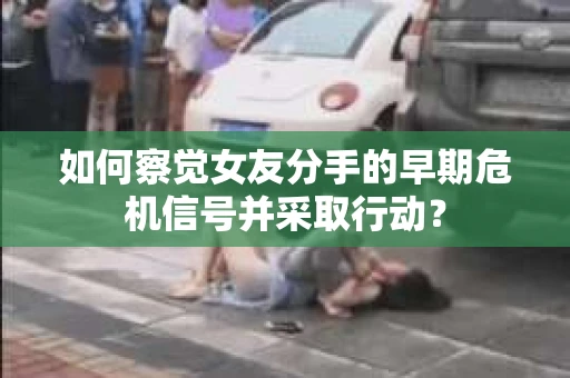 如何察觉女友分手的早期危机信号并采取行动？