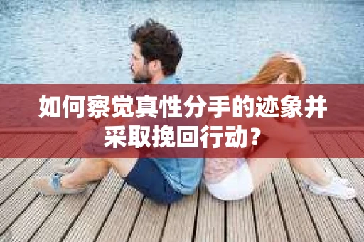 如何察觉真性分手的迹象并采取挽回行动？