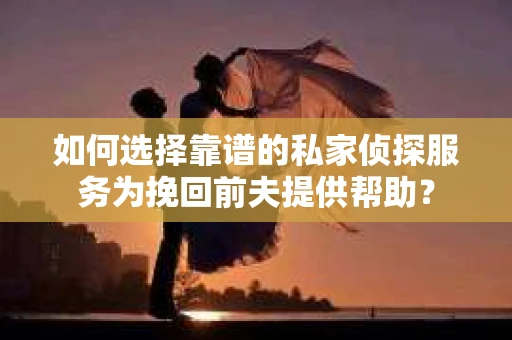 如何选择靠谱的私家侦探服务为挽回前夫提供帮助？
