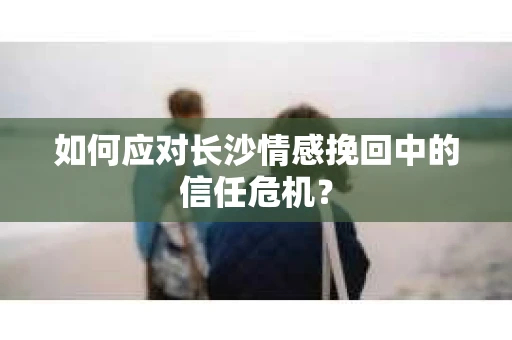 如何应对长沙情感挽回中的信任危机？
