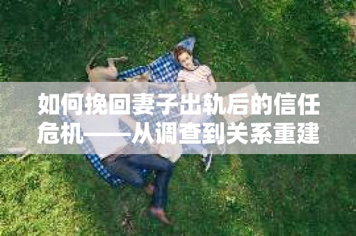 如何挽回妻子出轨后的信任危机——从调查到关系重建的全方位指南