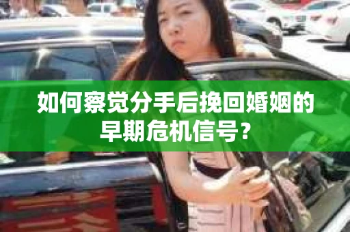 如何察觉分手后挽回婚姻的早期危机信号？
