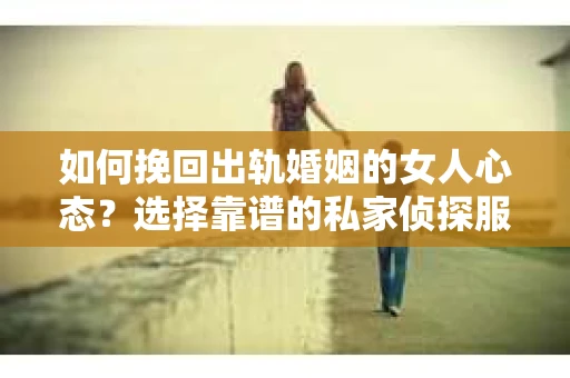 如何挽回出轨婚姻的女人心态？选择靠谱的私家侦探服务指南